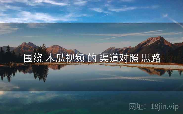 围绕 木瓜视频 的 渠道对照 思路