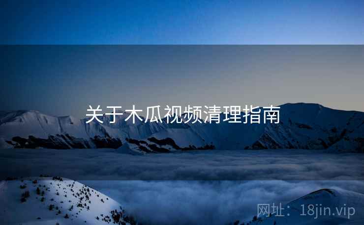 关于木瓜视频清理指南
